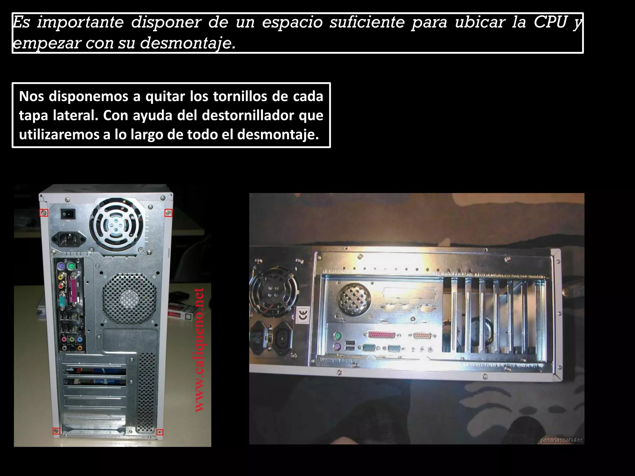 Es importante disponer de un espacio suficiente para ubicar la CPU y
empezar con su desmontaje.
Nos disponemos a quitar los tornillos de cada
tapa lateral. Con ayuda del destornillador que
utilizaremos a lo largo de todo el desmontaje.
 