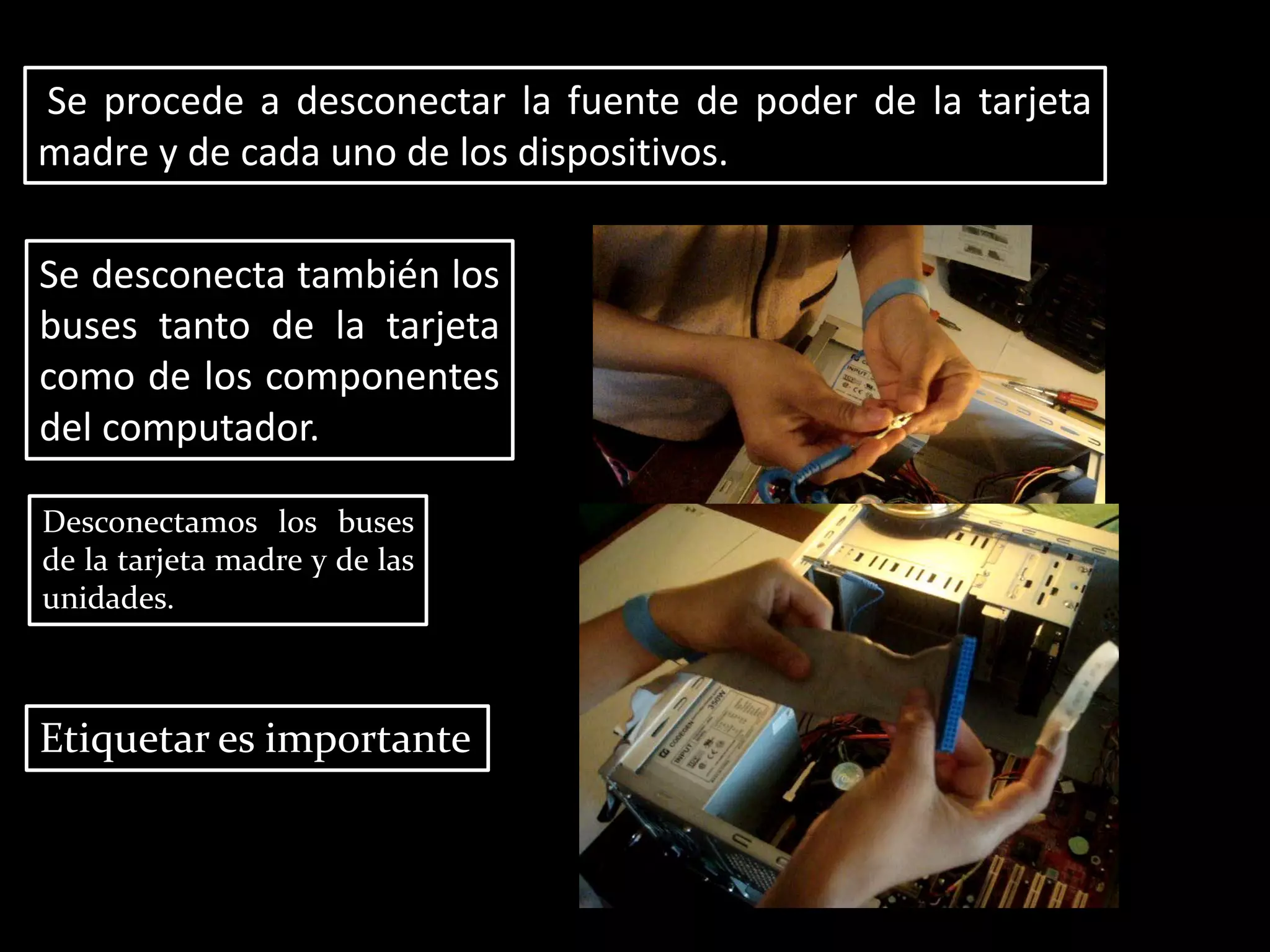 Se procede a desconectar la fuente de poder de la tarjeta
madre y de cada uno de los dispositivos.
Se desconecta también los
buses tanto de la tarjeta
como de los componentes
del computador.
Desconectamos los buses
de la tarjeta madre y de las
unidades.
Etiquetar es importante
 