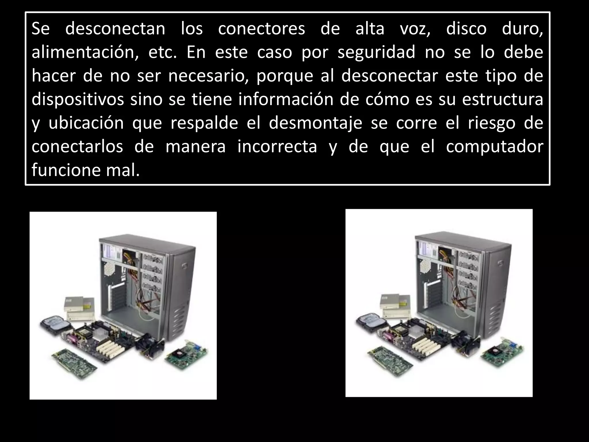 Se desconectan los conectores de alta voz, disco duro,
alimentación, etc. En este caso por seguridad no se lo debe
hacer de no ser necesario, porque al desconectar este tipo de
dispositivos sino se tiene información de cómo es su estructura
y ubicación que respalde el desmontaje se corre el riesgo de
conectarlos de manera incorrecta y de que el computador
funcione mal.
 