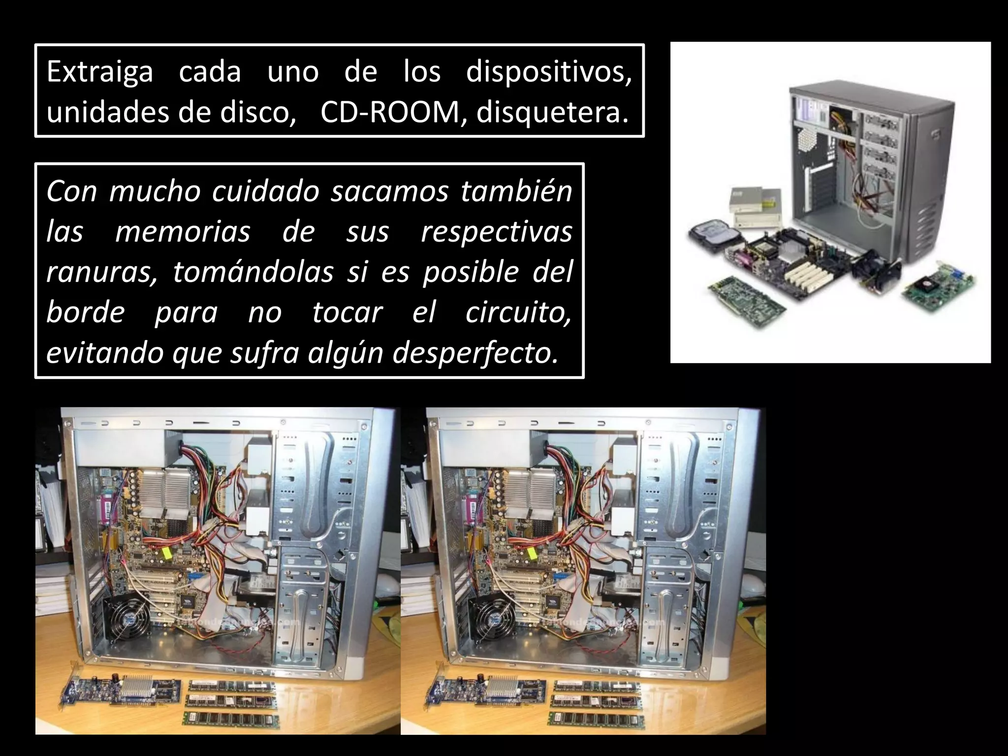 Extraiga cada uno de los dispositivos,
unidades de disco, CD-ROOM, disquetera.
Con mucho cuidado sacamos también
las memorias de sus respectivas
ranuras, tomándolas si es posible del
borde para no tocar el circuito,
evitando que sufra algún desperfecto.
 