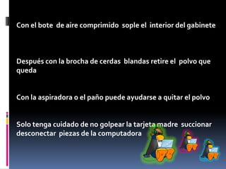 Con el bote de aire comprimido sople el interior del gabinete
Después con la brocha de cerdas blandas retire el polvo que
queda
Con la aspiradora o el paño puede ayudarse a quitar el polvo
Solo tenga cuidado de no golpear la tarjeta madre succionar
desconectar piezas de la computadora
 