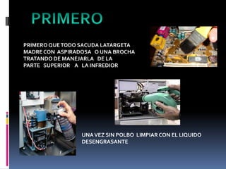PRIMERO QUETODO SACUDA LATARGETA
MADRE CON ASPIRADOSA O UNA BROCHA
TRATANDO DE MANEJARLA DE LA
PARTE SUPERIOR A LA INFREDIOR
UNAVEZ SIN POLBO LIMPIAR CON EL LIQUIDO
DESENGRASANTE
 