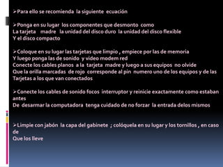 Para ello se recomienda la siguiente ecuación
Ponga en su lugar los componentes que desmonto como
La tarjeta madre la unidad del disco duro la unidad del disco flexible
Y el disco compacto
Coloque en su lugar las tarjetas que limpio , empiece por las de memoria
Y luego ponga las de sonido y video modem red
Conecte los cables planos a la tarjeta madre y luego a sus equipos no olvide
Que la orilla marcadas de rojo corresponde al pin numero uno de los equipos y de las
Tarjetas a los que van conectados
Conecte los cables de sonido focos interruptor y reinicie exactamente como estaban
antes
De desarmar la computadora tenga cuidado de no forzar la entrada delos mismos
Limpie con jabón la capa del gabinete ; colóquela en su lugar y los tornillos , en caso
de
Que los lleve
 