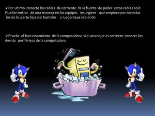 Por ultimo conecte los cables de corriente de la fuente de poder estos cables solo
Pueden entrar de una manera en los equipos resurgiere que empiece por conectar
los de la parte baja del bastidor y luego baya sabiendo
Pruebe el funcionamiento de la computadora si el arranque es correcto conecte los
demás periféricos de la computadora
 