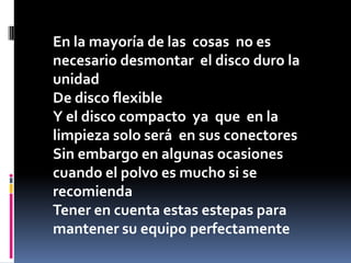 En la mayoría de las cosas no es
necesario desmontar el disco duro la
unidad
De disco flexible
Y el disco compacto ya que en la
limpieza solo será en sus conectores
Sin embargo en algunas ocasiones
cuando el polvo es mucho si se
recomienda
Tener en cuenta estas estepas para
mantener su equipo perfectamente
 
