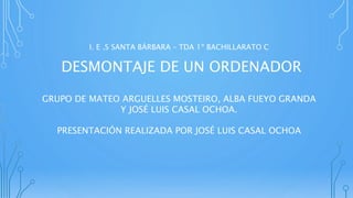 I. E .S SANTA BÁRBARA – TDA 1º BACHILLARATO C
DESMONTAJE DE UN ORDENADOR
GRUPO DE MATEO ARGUELLES MOSTEIRO, ALBA FUEYO GRANDA
Y JOSÉ LUIS CASAL OCHOA.
PRESENTACIÓN REALIZADA POR JOSÉ LUIS CASAL OCHOA
 