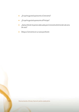 ■ ¿En qué te gustaría parecerte a Cenicienta?
■ ¿En qué te gustaría parecerte al Príncipe?
■ ¿QuéprofesióntepareceadecuadaparaCenicientadistintadeladeama
de casa?
■ Dibuja a Cenicienta en su nueva profesión
Desmontando a Disney: hacia el cuento coeducativo100
 