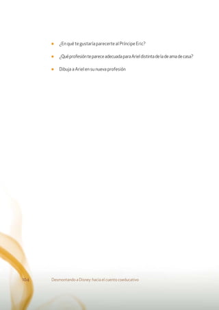 ■ ¿En qué te gustaría parecerte al Príncipe Eric?
■ ¿QuéprofesióntepareceadecuadaparaArieldistintadeladeamadecasa?
■ Dibuja a Ariel en su nueva profesión
Desmontando a Disney: hacia el cuento coeducativo104
 