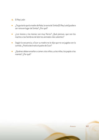 6. El Rey León
■ ¿TegustaríaquelamadredeNala,lanoviadeSimba(ElReyLeón)pudiera
ser reina en lugar de Simba? ¿Por qué?
■ ¿Los leones y las leonas son muy ﬁeros? ¿Qué piensas, que son los
machos o las hembras de león los animales más valientes?
■ Según la secuencia, a Scar su madre no le dijo que no se jugaba con la
comida. ¿Podría decírselo el padre de Scar?
■ ¿Quiénes deben enseñar a comer a los niños y a las niñas, los papás o las
mamás? ¿Por qué?
Anexos 107
 