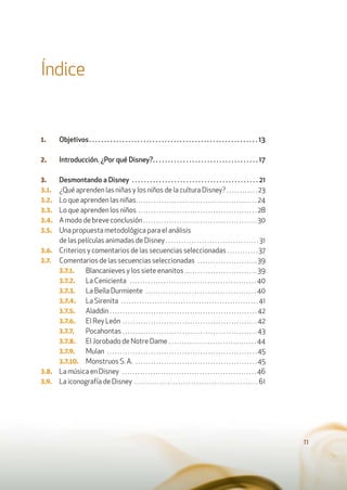 11
Índice
1. Objetivos. . . . . . . . . . . . . . . . . . . . . . . . . . . . . . . . . . . . . . . . . . . . . . . . . . . . . . . . 13
2. Introducción. ¿Por qué Disney?. . . . . . . . . . . . . . . . . . . . . . . . . . . . . . . . . . . 17
3. Desmontando a Disney . . . . . . . . . . . . . . . . . . . . . . . . . . . . . . . . . . . . . . . . . . 21
3.1. ¿Qué aprenden las niñas y los niños de la cultura Disney? . . . . . . . . . . . . 23
3.2. Lo que aprenden las niñas. . . . . . . . . . . . . . . . . . . . . . . . . . . . . . . . . . . . . . . . . . . . . . . 24
3.3. Lo que aprenden los niños . . . . . . . . . . . . . . . . . . . . . . . . . . . . . . . . . . . . . . . . . . . . . . 28
3.4. A modo de breve conclusión . . . . . . . . . . . . . . . . . . . . . . . . . . . . . . . . . . . . . . . . . . . . 30
3.5. Una propuesta metodológica para el análisis
de las películas animadas de Disney . . . . . . . . . . . . . . . . . . . . . . . . . . . . . . . . . . . . 31
3.6. Criterios y comentarios de las secuencias seleccionadas . . . . . . . . . . . . 37
3.7. Comentarios de las secuencias seleccionadas . . . . . . . . . . . . . . . . . . . . . . . 39
3.7.1. Blancanieves y los siete enanitos . . . . . . . . . . . . . . . . . . . . . . . . . . . . 39
3.7.2. La Cenicienta . . . . . . . . . . . . . . . . . . . . . . . . . . . . . . . . . . . . . . . . . . . . . . . . . 40
3.7.3. La Bella Durmiente . . . . . . . . . . . . . . . . . . . . . . . . . . . . . . . . . . . . . . . . . . . 40
3.7.4. La Sirenita . . . . . . . . . . . . . . . . . . . . . . . . . . . . . . . . . . . . . . . . . . . . . . . . . . . . . 41
3.7.5. Aladdin . . . . . . . . . . . . . . . . . . . . . . . . . . . . . . . . . . . . . . . . . . . . . . . . . . . . . . . . . 42
3.7.6. El Rey León . . . . . . . . . . . . . . . . . . . . . . . . . . . . . . . . . . . . . . . . . . . . . . . . . . . . 42
3.7.7. Pocahontas . . . . . . . . . . . . . . . . . . . . . . . . . . . . . . . . . . . . . . . . . . . . . . . . . . . . 43
3.7.8. El Jorobado de Notre Dame . . . . . . . . . . . . . . . . . . . . . . . . . . . . . . . . . . 44
3.7.9. Mulan . . . . . . . . . . . . . . . . . . . . . . . . . . . . . . . . . . . . . . . . . . . . . . . . . . . . . . . . . . 45
3.7.10. Monstruos S. A. . . . . . . . . . . . . . . . . . . . . . . . . . . . . . . . . . . . . . . . . . . . . . . . 45
3.8. La música en Disney . . . . . . . . . . . . . . . . . . . . . . . . . . . . . . . . . . . . . . . . . . . . . . . . . . . . 46
3.9. La iconografía de Disney . . . . . . . . . . . . . . . . . . . . . . . . . . . . . . . . . . . . . . . . . . . . . . . . 61
 