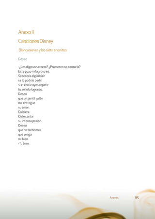 AnexoII
CancionesDisney
Blancanievesylossieteenanitos
Deseo
-¿Les digo un secreto? ¿Prometen no contarlo?
Este pozo milagroso es.
Si deseas algún bien
se lo podrás pedir,
si el eco le oyes repetir
tu anhelo lograrás.
Deseo
que un gentil galán
me entregue
su amor.
Quisiera
Oírle cantar
su intensa pasión.
Deseo
que no tarde más
que venga
mi bien.
-Tu bien.
Anexos 115
 
