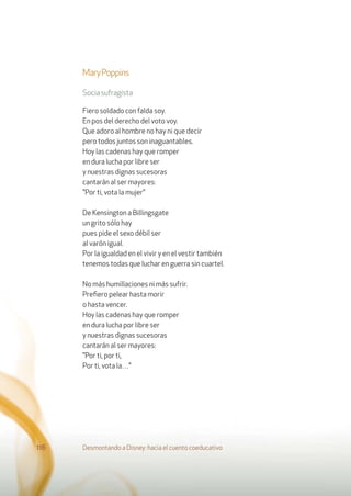MaryPoppins
Sociasufragista
Fiero soldado con falda soy.
En pos del derecho del voto voy.
Que adoro al hombre no hay ni que decir
pero todos juntos son inaguantables.
Hoy las cadenas hay que romper
en dura lucha por libre ser
y nuestras dignas sucesoras
cantarán al ser mayores:
"Por ti, vota la mujer"
De Kensington a Billingsgate
un grito sólo hay
pues pide el sexo débil ser
al varón igual.
Por la igualdad en el vivir y en el vestir también
tenemos todas que luchar en guerra sin cuartel.
No más humillaciones ni más sufrir.
Preﬁero pelear hasta morir
o hasta vencer.
Hoy las cadenas hay que romper
en dura lucha por libre ser
y nuestras dignas sucesoras
cantarán al ser mayores:
"Por ti, por ti,
Por ti, vota la…"
Desmontando a Disney: hacia el cuento coeducativo116
 