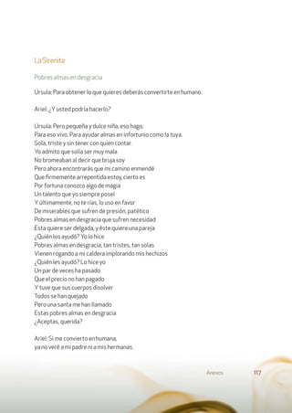 LaSirenita
Pobresalmasendesgracia
Úrsula: Para obtener lo que quieres deberás convertirte en humano.
Ariel: ¿Yusted podría hacerlo?
Úrsula: Pero pequeña y dulce niña, eso hago.
Para eso vivo. Para ayudar almas en infortunio como la tuya.
Sola, triste y sin tener con quien contar.
Yo admito que solía ser muy mala
No bromeaban al decir que bruja soy
Pero ahora encontrarás que mi camino enmendé
Que ﬁrmemente arrepentida estoy, cierto es
Por fortuna conozco algo de magia
Un talento que yo siempre poseí
Yúltimamente, no te rías, lo uso en favor
De miserables que sufren de presión, patético
Pobres almas en desgracia que sufren necesidad
Ésta quiere ser delgada, y éste quiere una pareja
¿Quién los ayudó? Yo lo hice
Pobres almas en desgracia, tan tristes, tan solas
Vienen rogando a mi caldera implorando mis hechizos
¿Quién les ayudó? Lo hice yo
Un par de veces ha pasado
Que el precio no han pagado
Ytuve que sus cuerpos disolver
Todos se han quejado
Pero una santa me han llamado
Estas pobres almas en desgracia
¿Aceptas, querida?
Ariel: Si me convierto en humana,
ya no veré a mi padre ni a mis hermanas.
Anexos 117
 