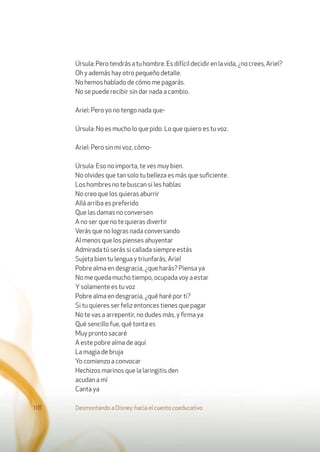 Úrsula:Perotendrásatuhombre.Esdifícildecidirenlavida,¿nocrees,Ariel?
Oh y además hay otro pequeño detalle.
No hemos hablado de cómo me pagarás.
No se puede recibir sin dar nada a cambio.
Ariel: Pero yo no tengo nada que-
Úrsula: No es mucho lo que pido. Lo que quiero es tu voz.
Ariel: Pero sin mi voz, cómo-
Úrsula: Eso no importa, te ves muy bien.
No olvides que tan solo tu belleza es más que suﬁciente.
Los hombres no te buscan si les hablas
No creo que los quieras aburrir
Allá arriba es preferido
Que las damas no conversen
A no ser que no te quieras divertir
Verás que no logras nada conversando
Al menos que los pienses ahuyentar
Admirada tú serás si callada siempre estás
Sujeta bien tu lengua y triunfarás, Ariel
Pobre alma en desgracia, ¿que harás? Piensa ya
No me queda mucho tiempo, ocupada voy a estar
Ysolamente es tu voz
Pobre alma en desgracia, ¿qué haré por ti?
Si tu quieres ser feliz entonces tienes que pagar
No te vas a arrepentir, no dudes más, y ﬁrma ya
Qué sencillo fue, qué tonta es
Muy pronto sacaré
A este pobre alma de aquí
La magia de bruja
Yo comienzo a convocar
Hechizos marinos que la laringitis den
acudan a mí
Canta ya
Desmontando a Disney: hacia el cuento coeducativo118
 