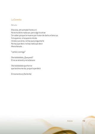 LaSirenita
Bésala
Ella esta, ahí sentada frente a ti
No te ha dicho nada aun, pero algo te atrae
Sin saber porque te mueres por tratar de darle un beso ya,
Si la quieres, si la quieres mírala
mírala y ya veras, no hay que preguntarle
No hay que decir, no hay nada que decir
Ahora besala…
"canten conmigo"
Sha lalalalalala ¿Que pasó?
El no se atrevió y no la besara
Sha lalalalalala que horror
que lastima me da, ya que la perderá
El momento es (ña ña ña)
Anexos 119
 