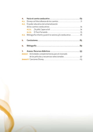 12
4. Hacia el cuento coeducativo. . . . . . . . . . . . . . . . . . . . . . . . . . . . . . . . . . . . . 69
4.1. Disney o el falso albacea de los cuentos. . . . . . . . . . . . . . . . . . . . . . . . . . . . . . . . 71
4.2. El poder educativo de la dramatización
de los cuentos coeducativos . . . . . . . . . . . . . . . . . . . . . . . . . . . . . . . . . . . . . . . . . . . . 74
4.2.1. ¡Te pillé, Caperucita! . . . . . . . . . . . . . . . . . . . . . . . . . . . . . . . . . . . . . . . . . . . 74
4.2.2. ElToro Fernando. . . . . . . . . . . . . . . . . . . . . . . . . . . . . . . . . . . . . . . . . . . . . . . 75
4.3. Bibliografía infantil y juvenil no sexista y/o coeducativa . . . . . . . . . . . . . 76
5. Conclusiones. . . . . . . . . . . . . . . . . . . . . . . . . . . . . . . . . . . . . . . . . . . . . . . . . . . . 85
6. Bibliografía . . . . . . . . . . . . . . . . . . . . . . . . . . . . . . . . . . . . . . . . . . . . . . . . . . . . . 89
7. Anexos. Recursos didácticos . . . . . . . . . . . . . . . . . . . . . . . . . . . . . . . . . . . . 93
Anexo I Actividades complementarias para el visionado
de las películas y secuencias seleccionadas . . . . . . . . . . . . . . . . . . . . . . . 97
Anexo II Canciones Disney. . . . . . . . . . . . . . . . . . . . . . . . . . . . . . . . . . . . . . . . . . . . . . . . . . . . 115
 
