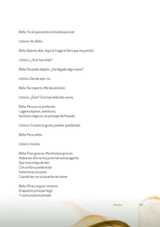 Bella: Yo sé que existe un mundo para ver
Librero: Ah, Bella.
Bella: Buenos días. Aquí le traigo el libro que me prestó.
Librero: ¿Ya lo has leído?
Bella: No podía dejarlo. ¿Ha llegado algo nuevo?
Librero: Desde ayer, no.
Bella: No importa. Me llevaré éste.
Librero: ¿Éste? Si lo has leído dos veces.
Bella: Pero es mi preferido.
Lugares lejanos, aventuras,
hechizos mágicos, un príncipe disfrazado.
Librero: Si tanto te gusta, puedes quedártelo.
Bella: Pero señor-
Librero: Insisto.
Bella: Pues gracias. Muchísimas gracias.
Aldeanos: Ahí va esa joven tan extravagante
Que nunca deja de leer
Con un libro puede estar
Siete horas sin parar
Cuando lee, no se acuerda de comer
Bella: Oh es un gran romance
El apuesto príncipe llegó
Ycomo está encantado
Anexos 121
 