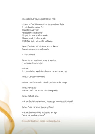 Ella no descubre quién es él hasta el ﬁnal
Aldeanos:También su nombre dice que ella es Bella
Es más bonita que una ﬂor
No debemos olvidar
Que esa chica es singular
Muy distinta a todos los demás
No es como todos los demás
Distinta a todos los demás, no hay dos
Lefou: Caray, no has fallado ni un tiro, Gastón.
Eres el mejor cazador del mundo.
Gastón: Ya lo sé.
Lefou: No hay bestia que se salve contigo,
y tampoco ninguna mujer.
Gastón:
Es cierto, Lefou, y ya le he echado la vista encima a ésa.
Lefou: ¿La hija del inventor?
Gastón: La misma, la afortunada que se casará conmigo.
Lefou: Pero si es-
Gastón: La muchacha más bonita del pueblo.
Lefou: Ya lo sé, pero-
Gastón: Eso la hace la mejor. ¿Yacaso yo no merezco lo mejor?
Lefou: Pues, claro que sí, pero, ¿cómo-?
Gastón: En el momento en que la vi me dije
"Ya no me puedo equivocar"
Desmontando a Disney: hacia el cuento coeducativo122
 