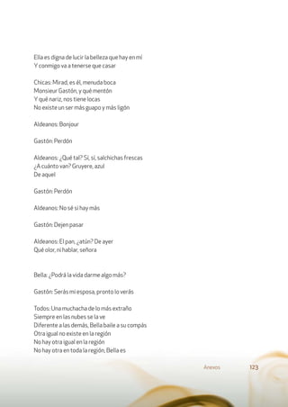 Ella es digna de lucir la belleza que hay en mí
Yconmigo va a tenerse que casar
Chicas: Mirad, es él, menuda boca
Monsieur Gastón, y qué mentón
Yqué nariz, nos tiene locas
No existe un ser más guapo y más ligón
Aldeanos: Bonjour
Gastón: Perdón
Aldeanos: ¿Qué tal? Sí, sí, salchichas frescas
¿A cuánto van? Gruyere, azul
De aquel
Gastón: Perdón
Aldeanos: No sé si hay más
Gastón: Dejen pasar
Aldeanos: El pan, ¿atún? De ayer
Qué olor, ni hablar, señora
Bella: ¿Podrá la vida darme algo más?
Gastón: Serás mi esposa, pronto lo verás
Todos: Una muchacha de lo más extraño
Siempre en las nubes se la ve
Diferente a las demás, Bella baile a su compás
Otra igual no existe en la región
No hay otra igual en la región
No hay otra en toda la región, Bella es
Anexos 123
 