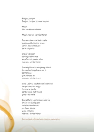Bonjour, bonjour
Bonjour, bonjour, bonjour, bonjour.
Mulan
Nos van a brindar honor
Mulan: Nos van a brindar honor
Dama 1: miren este lindo retoño
pues querida he visto peores
vamos a quitar lo sucio
serás un primor
a lavar y a secar
con orgullo brillaras
esta formula no va a fallar
nos vas a brindar honor
Dama 1 y Peinadora: espera y al ﬁnal
los muchachos pelearan por ti
con fortuna
y un peinado así
nos vas a brindar honor
Coro: La chica a su familia traerá honor
de que una chica traiga
honor a su familia
contrayendo matrimonio
y hoy será el día
Dama 1 Fa Li: Los hombres quieren
chicas con buen gusto
calladas, obedientes
con buen aliento
y una cinturita
nos vas a brindar honor
Desmontando a Disney: hacia el cuento coeducativo124
 