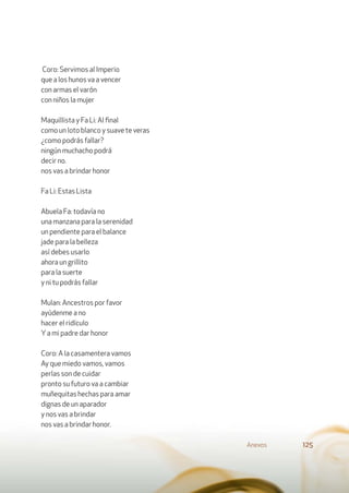 Coro: Servimos al Imperio
que a los hunos va a vencer
con armas el varón
con niños la mujer
Maquillista y Fa Li: Al ﬁnal
como un loto blanco y suave te veras
¿como podrás fallar?
ningún muchacho podrá
decir no.
nos vas a brindar honor
Fa Li: Estas Lista
Abuela Fa: todavía no
una manzana para la serenidad
un pendiente para el balance
jade para la belleza
así debes usarlo
ahora un grillito
para la suerte
y ni tu podrás fallar
Mulan: Ancestros por favor
ayúdenme a no
hacer el ridículo
Ya mi padre dar honor
Coro: A la casamentera vamos
Ay que miedo vamos, vamos
perlas son de cuidar
pronto su futuro va a cambiar
muñequitas hechas para amar
dignas de un aparador
y nos vas a brindar
nos vas a brindar honor.
Anexos 125
 