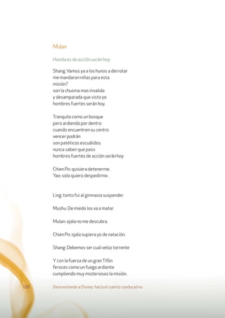 Mulan
Hombresdeacciónseránhoy
Shang:Vamos ya a los hunos a derrotar
me mandaron niñas para esta
misión?
son la chusma mas invalida
y desamparada que visto yo
hombres fuertes serán hoy.
Tranquilo como un bosque
pero ardiendo por dentro
cuando encuentren su centro
vencer podrán
son patéticos escuálidos
nunca saben que paso
hombres fuertes de acción serán hoy
Chien Po: quisiera detenerme.
Yao: solo quiero despedirme.
Ling: tonto fui al gimnasia suspender.
Mushu: De miedo los va a matar.
Mulan: ojala no me descubra.
Chien Po: ojala supiera yo de natación.
Shang: Debemos ser cual veloz torrente
Ycon la fuerza de un granTifón
feroces como un fuego ardiente
cumpliendo muy misteriosos la misión.
Desmontando a Disney: hacia el cuento coeducativo126
 