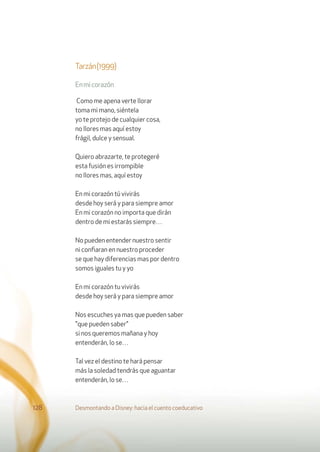 Tarzán(1999)
Enmicorazón
Como me apena verte llorar
toma mi mano, siéntela
yo te protejo de cualquier cosa,
no llores mas aquí estoy
frágil, dulce y sensual.
Quiero abrazarte, te protegeré
esta fusión es irrompible
no llores mas, aquí estoy
En mi corazón tú vivirás
desde hoy será y para siempre amor
En mi corazón no importa que dirán
dentro de mi estarás siempre…
No pueden entender nuestro sentir
ni conﬁaran en nuestro proceder
se que hay diferencias mas por dentro
somos iguales tu y yo
En mi corazón tu vivirás
desde hoy será y para siempre amor
Nos escuches ya mas que pueden saber
"que pueden saber"
si nos queremos mañana y hoy
entenderán, lo se…
Tal vez el destino te hará pensar
más la soledad tendrás que aguantar
entenderán, lo se…
Desmontando a Disney: hacia el cuento coeducativo128
 