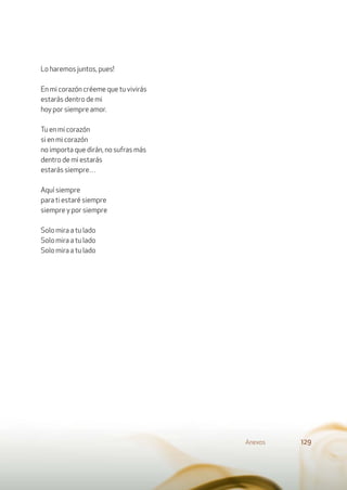 Lo haremos juntos, pues!
En mi corazón créeme que tu vivirás
estarás dentro de mi
hoy por siempre amor.
Tu en mi corazón
si en mi corazón
no importa que dirán, no sufras más
dentro de mi estarás
estarás siempre…
Aquí siempre
para ti estaré siempre
siempre y por siempre
Solo mira a tu lado
Solo mira a tu lado
Solo mira a tu lado
Anexos 129
 