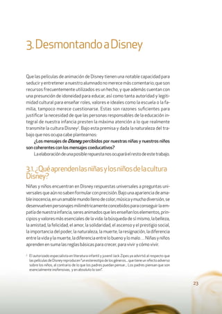 23
3.DesmontandoaDisney
Que las películas de animación de Disney tienen una notable capacidad para
seduciryentreteneranuestroalumnadonomerecemáscomentario;queson
recursos frecuentemente utilizados es un hecho, y que además cuentan con
una presunción de idoneidad para educar, así como tanta autoridad y legiti-
midad cultural para enseñar roles, valores e ideales como la escuela o la fa-
milia, tampoco merece cuestionarse. Estas son razones suﬁcientes para
justiﬁcar la necesidad de que las personas responsables de la educación in-
tegral de nuestra infancia presten la máxima atención a lo que realmente
transmite la cultura Disney2
. Bajo esta premisa y dada la naturaleza del tra-
bajo que nos ocupa cabe plantearnos:
¿Los mensajes de Disney percibidos por nuestras niñas y nuestros niños
son coherentes con los mensajes coeducativos?
Laelaboracióndeunaposiblerepuestanosocuparáelrestodeestetrabajo.
3.1.¿Quéaprendenlasniñasylosniñosdelacultura
Disney?
Niñas y niños encuentran en Disney respuestas universales a preguntas uni-
versalesqueaúnnosabenformularconprecisión.Bajounaaparienciadeama-
bleinocencia,enunamablemundollenodecolor,músicaymuchadiversión,se
desenvuelvenpersonajesmilimétricamenteconcebidosparaconseguirlaem-
patíadenuestrainfancia,seresanimadosquelesenseñanloselementos,prin-
cipios y valores más esenciales de la vida: la búsqueda de sí mismo, la belleza,
la amistad, la felicidad, el amor, la solidaridad, el ascenso y el prestigio social,
la importancia del poder, la naturaleza, la muerte, la resignación, la diferencia
entrelavidaylamuerte,ladiferenciaentrelobuenoylomalo…Niñasyniños
aprenden en suma las reglas básicas para crecer, para vivir y cómo vivir.
2
El autorizado especialista en literatura infantil y juvenil Jack Zipes ya advirtió al respecto que
laspelículasdeDisneyreproducen“unestereotipodelosgéneros...quetieneun efectoadverso
sobre los niños, al contrario de lo que los padres puedan pensar... Los padres piensan que son
esencialmente inofensivas, y en absoluto lo son”.
 