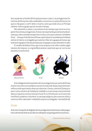 de la ayuda de un hombre (Príncipe) para estar a salvo. Las protagonistas fe-
meninasdeDisneyhansidocondenadasarenunciarasuautosuﬁciencia;olo
que es más grave: a sufrir dolor o muerte, salvo que ande cerca un Príncipe
valiente, fuerte y guapo que las rescate a tiempo.
Otro elemento a valorar y con interés en los tiempos que corren es el as-
pectofísicodelasprotagonistas.Ésteestanimportanteparalaheroínadisnei-
sianaque,salvocontadasexcepciones,loúnicoconloquecuentaesconbelleza
física… Aunque el lamido lema Disney repita hasta la saciedad que la belleza
está en el interior, es innegable que nuestras niñas ven a guapas princesas que
enamoranaguaposyfuertespríncipesporserguapasynopordescubrirelradio.
El modelo de belleza física que se les propone a las niñas cambia según
cánones de la época. La virginal Blancanieves nada tiene que ver con la casi
anoréxica sirenita Ariel.
EsteadelgazamientopaulatinodelasprotagonistasporpartedeDisney
estáensincroníaconlatendenciasocialalareduccióndepesoquetantosbe-
neﬁciosestánaportandoadiversasindustrias.Asensucontrario,Disneypro-
pone como extremo de fealdad (y maldad) a un personaje excesivamente
obeso y repulsivo como es la bruja Úrsula. En La Sirenita, por ser el caso más
maniﬁesto, podemos vislumbrar un mensaje peligroso para nuestras niñas y
nuestrosniños:obesidad=maldad(Úrsula)versusdelgadez=bondad(Ariel).
Úrsula
Anteestemonopoliodedelgadezdelasprotagonistasdisneisianascabepregun-
tarsecómohadesentirseunaniñaconsobrepesoalaquelegustaríaserprincesa…
3. Desmontando a Disney 25
Blancanieves Ariel Úrsula
©Disney.CortesíadeWaltDisney.
 