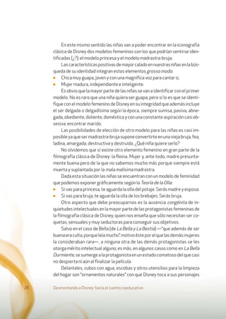 En este mismo sentido las niñas van a poder encontrar en la iconografía
clásica de Disney dos modelos femeninos con los que podrían sentirse iden-
tiﬁcadas (¿?): el modelo princesa y el modelo madrastra-bruja.
Lascaracterísticaspositivasdemayorcaladoennuestrasniñasenlabús-
queda de su identidad integran estos elementos grosso modo:
■ Chica muy guapa, joven y con una magníﬁca voz para cantar o;
■ Mujer madura, independiente e inteligente.
Esobvioquelamayorpartedelasniñassevanaidentiﬁcarconelprimer
modelo. No es raro que una niña quiera ser guapa; pero sí lo es que se identi-
ﬁque con el modelo femenino de Disney en su integridad que además incluye
el ser delgada o delgadísima según la época, siempre sumisa, pasiva, abne-
gada, obediente, doliente, doméstica y con una constante aspiración casi ob-
sesiva: encontrar marido.
Las posibilidades de elección de otro modelo para las niñas es casi im-
posibleyaquesermadrastra-brujasuponeconvertirteenunaviejabruja,fea,
ladina, amargada, destructiva y destruida. ¿Qué niña quiere serlo?
No olvidemos que sí existe otro elemento femenino en gran parte de la
ﬁlmografía clásica de Disney: la Reina. Mujer y, ante todo, madre presunta-
mente buena pero de la que no sabemos mucho más porque siempre está
muerta y suplantada por la mala malísima madrastra.
Dada esta situación las niñas se encuentran con un modelo de feminidad
que podemos exponer gráﬁcamente según la Teoría de la Olla:
■ Si vas para princesa, te aguarda la olla del potaje. Serás madre y esposa.
■ Si vas para bruja, te aguarda la olla de los brebajes. Serás bruja.
Otro aspecto que debe preocuparnos es la ausencia congénita de in-
quietudesintelectualesenlamayorpartedelasprotagonistasfemeninasde
la ﬁlmografía clásica de Disney, quien nos enseña que sólo necesitan ser co-
quetas, sensuales y muy seductoras para conseguir sus objetivos.
Salvo en el caso de Bella (de La Bella y La Bestia) —“que además de ser
buenaeraculta,porqueleíamucho”,motivoésteporelquelasdemásmujeres
la consideraban rara—, a ninguna otra de las demás protagonistas se les
otorga mérito intelectual alguno; es más, en algunos casos como en La Bella
Durmiente,sesumergealaprotagonistaenunestadocomatosodelquecasi
no despierta ni aún al ﬁnalizar la película.
Delantales, cubos con agua, escobas y otros utensilios para la limpieza
del hogar son “ornamentos naturales” con que Disney toca a sus personajes
Desmontando a Disney: hacia el cuento coeducativo26
 