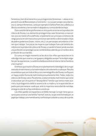 femeninos,biendirectamenteasusprotagonistasfemeninas—véaseenes-
pecialelcasodeBlancanievesyCenicienta—oasuspersonajessecundarios,
esosí,siemprefemeninos,comoporejemplolaSeñoraPottsdeLaBellayLa
Bestia, excelente y tierna madre trabajadora y sumisa donde las haya.
Estacuestióndelasprofesionesesotropuntoarevisarenlaproducción
clásica de Disney. Los elementos protagonistas sean femeninos o masculi-
nos rara vez tienen oﬁcio deﬁnido, simplemente son príncipes o militares de
rangoparalaversiónmasculinaoprincesasejercientesodestronadasohijas
de padres poderosos (reyes, visires, etc.). Los personajes secundarios sí tie-
nen que trabajar. Son pocas las mujeres que trabajan fuera del ámbito do-
méstico en la producción clásica de Disney y cuando lo hacen jamás asumen
unaprofesiónconprestigiosocial,nombrándolasademásporelnombredela
profesión de sus maridos.
En suma, en ningún momento se les dice a las niñas que necesiten en la
vida algo más que casarse y ser guapas y delgadas aunque “no te dejes enga-
ñarporlasapariencias.Laauténticabellezaestáenelinteriordeloshombres
y las mujeres.”
ElénfasisquemuestraDisneyenelplanteamientoteleológicodelamujer
avocadaalmatrimonioyalamaternidadesotroelementoasubrayar.Resulta
escandalosoquecasitodoeldiscursocinematográﬁcodeDisneyconﬂuyaen
un happy end en forma de matrimonio presuntamente feliz.Todos, todos los
clásicos de Disney, salvo Pocahontas, acaban en boda; matrimonio que viene
a naturalizar por otra parte el “desequilibrio” familiar que tantos males aca-
rreó a la protagonista dada la ausencia de su madre y la incapacidad de un
padre para permanecer viudo que, ante la imperiosa necesidad de maridaje,
amarga la vida de su hija uniéndose a una bruja.
Las niñas quedan así expuestas a un doble mensaje: la mujer tiene que ca-
sarse para construir una familia “normal”, esto es, la que está formada por un
papáquetrabajayunamamábuenaycariñosaquecuidadesucasaydesuprole.
3. Desmontando a Disney 27
 