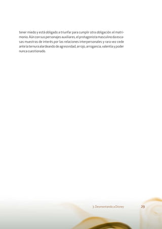 tener miedo y está obligado a triunfar para cumplir otra obligación: el matri-
monio.Aúnconsuspersonajesauxiliares,elprotagonistamasculinodaesca-
sas muestras de interés por las relaciones interpersonales y rara vez cede
antelaternuraalardeandodeagresividad,arrojo,arrogancia,valentíaypoder
nunca cuestionado.
3. Desmontando a Disney 29
 