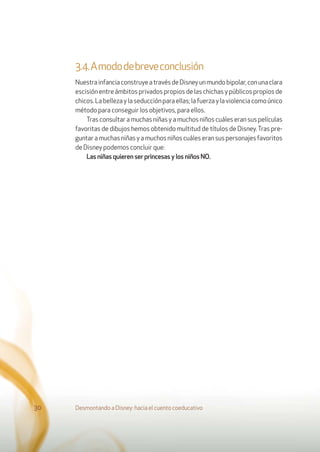 3.4.Amododebreveconclusión
NuestrainfanciaconstruyeatravésdeDisneyunmundobipolar,conunaclara
escisión entre ámbitos privados propios de las chichas y públicos propios de
chicos.Labellezaylaseducciónparaellas;lafuerzaylaviolenciacomoúnico
método para conseguir los objetivos, para ellos.
Tras consultar a muchas niñas y a muchos niños cuáles eran sus películas
favoritas de dibujos hemos obtenido multitud de títulos de Disney. Tras pre-
guntaramuchasniñasyamuchosniñoscuáleseransuspersonajesfavoritos
de Disney podemos concluir que:
Las niñas quieren ser princesas y los niños NO.
Desmontando a Disney: hacia el cuento coeducativo30
 