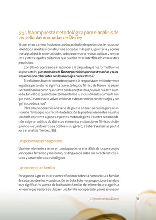 3.5.Unapropuestametodológicaparaelanálisisde
laspelículasanimadasdeDisney
Si queremos caminar hacia una coeducación donde queden desterrados es-
tereotipos sexistas y construir una sociedad más justa, igualitaria y acorde
conlaigualdaddeoportunidades,sehacenecesariorevisar,analizarycriticar
éste y otros legados culturales que pueden estar interﬁriendo en nuestros
propósitos.
Conellonosacercamosaresponderalapreguntaquenosformulábamos
páginas atrás: ¿LosmensajesdeDisney percibidospornuestrasniñasynues-
tros niños son coherentes con los mensajes coeducativos?
Si validamos lo anteriormente expuesto, la respuesta es evidentemente
negativa; pero esto no signiﬁca que este legado fílmico de Disney no sea un
extraordinariorecursoquecuentaconlaaceptaciónaprioridenuestroalum-
nado,tanvaliosoqueinclusorecomendamossuinclusiónenloscurriculaaun-
queesosí,esnecesariovolveravisionarestepatrimonioconotrosojosycon
“gafas coeducativas”.
Para ello proponemos una serie de pautas a tener en cuenta para un vi-
sionado fílmico que nos facilite la detección de posibles elementos sexistas
teniendo en cuenta algunos aspectos metodológicos. Nuestra recomenda-
ción exige un análisis de distintos elementos y situaciones fílmicas distin-
guiendo —cuando esto sea posible— su género, a saber (Véanse las pautas
para el análisis fílmico p. 36).
Lospersonajesprotagonistas
El primer elemento a tener en cuenta puede ser el análisis de los personajes
principales femenino y masculino, distinguiendo entre sus características fí-
sicas y características psicológicas.
Lanomenclaturafamiliar
En segundo lugar es interesante reﬂexionar sobre la nomenclatura familiar
de cada uno de ellos y su ubicación en ésta. Esto nos proporcionará un dato
muy signiﬁcativo acerca de la situación familiar del elemento protagonista
femeninoquesiempreseubicaenunafamiliamonoparentalyenocasionesen
3. Desmontando a Disney 31
 