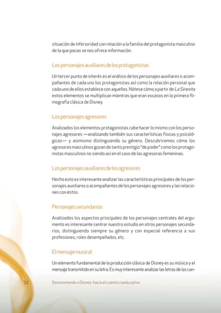 situación de inferioridad con relación a la familia del protagonista masculino
de la que pocas se nos ofrece información.
Lospersonajesauxiliaresdelosprotagonistas
Un tercer punto de interés es el análisis de los personajes auxiliares o acom-
pañantes de cada uno los protagonistas así como la relación personal que
cadaunodeellosestablececonaquellos.NótesecómoapartirdeLaSirenita
estos elementos se multiplican mientras que eran escasos en la primera ﬁl-
mografía clásica de Disney.
Lospersonajesagresores
Analizados los elementos protagonistas cabe hacer lo mismo con los perso-
najes agresores —analizando también sus características físicas y psicoló-
gicas— y asimismo distinguiendo su género. Descubriremos cómo los
agresoresmasculinosgozandetantoprestigio“depoder”comolosprotago-
nistas masculinos no siendo así en el caso de las agresoras femeninas.
Lospersonajesauxiliaresdelosagresores
Hecho esto es interesante analizar las características principales de los per-
sonajesauxiliaresoacompañantesdelospersonajesagresoresylasrelacio-
nes con éstos.
Personajessecundarios
Analizados los aspectos principales de los personajes centrales del argu-
mento es interesante centrar nuestro estudio en otros personajes secunda-
rios, distinguiendo siempre su género y con especial referencia a sus
profesiones, roles desempeñados, etc.
Elmensajemusical
Un elemento fundamental de la producción clásica de Disney es su música y el
mensajetransmitidoensuletra.Esmuyinteresanteanalizarlasletrasdelascan-
Desmontando a Disney: hacia el cuento coeducativo32
 