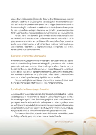 ciones de un modo aislado del resto del discurso dramático prestando especial
atenciónasisetratadeunusodiegéticooextradiegéticodelelementomusicalo
si la letra es acorde o está en contrapunto con la imagen. Entenderemos que se
haceunusodiegéticodelamúsicacuandolafuentemusicalsevisualizaenpanta-
lla,estoes,cuandolosprotagonistascantanporejemplo;ysuusoextradiegético
tendrálugarcuandolamúsicaprocededeunafuentesonoraquenovisualizamos.
Por otra parte consideramos que la letra de la canción es acorde cuando
su contenido está en adecuación con la acción dramática —una letra triste
para una escena triste—, en cambio consideraremos la música en contra-
punto con la imagen cuando la letra o la música es alegre y acompaña a una
acción penosa. Recordemos la alegre canción que acompañaba a las arduas
tareas domésticas de Blancanieves.
Elementosornamentales.Iconografía
Finalmente,esmuyrecomendablededicarpartedenuestroanálisisalosele-
mentos ornamentales y al resto de iconografía que adornan a los distintos
personajes junto con contextos situacionales generadores de estereotipos.
En este sentido, no es extraño ver mujeres con cestas para la compra cui-
dando de sus hijos e hijas o preparando la comida, compartiendo secuencia
con hombres ocupados en sus profesiones, reﬂejo de una clara división de
ámbitos: el privado para la mujer y el público para el hombre.
Esta metodología de análisis por género nos va a poner de claro mani-
ﬁesto los estereotipos más frecuentes en la ﬁlmografía Disney.
LaBellayLaBestia:unejemplodeanálisis
AcontinuaciónproponemosunejemplodeanálisisdelapelículaLaBellayLaBes-
tia.EstapelículaesposiblementeelclásicodeDisneymásambiguoencuantoa
losestereotiposreproducidos.Amododeejemplo,eslaúnicapelículadondesu
protagonista exhibe actitudes intelectuales yaqueescultaporquelee,además
deserfísicamenteagraciada.Asimismoencontramosensudesarrollodramático
unrechazoalamasculinidadagresiva(Bestia)yalengreimientomasculino(Gas-
tón),actitudesinéditashastaelmomentoenlatrayectoriadisneisiana.
Este ejemplo de análisis procede de una dinámica de visionado activa de
La Bella y La Bestia que proponemos como actividad de aula.
3. Desmontando a Disney 33
 