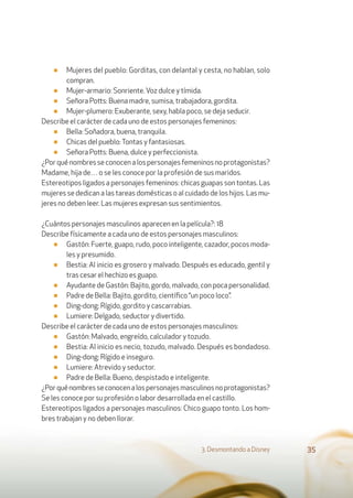 ■ Mujeres del pueblo: Gorditas, con delantal y cesta, no hablan, solo
compran.
■ Mujer-armario: Sonriente.Voz dulce y tímida.
■ Señora Potts: Buena madre, sumisa, trabajadora, gordita.
■ Mujer-plumero: Exuberante, sexy, habla poco, se deja seducir.
Describe el carácter de cada uno de estos personajes femeninos:
■ Bella: Soñadora, buena, tranquila.
■ Chicas del pueblo:Tontas y fantasiosas.
■ Señora Potts: Buena, dulce y perfeccionista.
¿Porquénombresseconocenalospersonajesfemeninosnoprotagonistas?
Madame, hija de… o se les conoce por la profesión de sus maridos.
Estereotipos ligados a personajes femeninos: chicas guapas son tontas. Las
mujeres se dedican a las tareas domésticas o al cuidado de los hijos. Las mu-
jeres no deben leer. Las mujeres expresan sus sentimientos.
¿Cuántos personajes masculinos aparecen en la película?: 18
Describe físicamente a cada uno de estos personajes masculinos:
■ Gastón: Fuerte, guapo, rudo, poco inteligente, cazador, pocos moda-
les y presumido.
■ Bestia: Al inicio es grosero y malvado. Después es educado, gentil y
tras cesar el hechizo es guapo.
■ Ayudante de Gastón: Bajito, gordo, malvado, con poca personalidad.
■ Padre de Bella: Bajito, gordito, cientíﬁco “un poco loco”.
■ Ding-dong: Rígido, gordito y cascarrabias.
■ Lumiere: Delgado, seductor y divertido.
Describe el carácter de cada uno de estos personajes masculinos:
■ Gastón: Malvado, engreído, calculador y tozudo.
■ Bestia: Al inicio es necio, tozudo, malvado. Después es bondadoso.
■ Ding-dong: Rígido e inseguro.
■ Lumiere: Atrevido y seductor.
■ Padre de Bella: Bueno, despistado e inteligente.
¿Porquénombresseconocenalospersonajesmasculinosnoprotagonistas?
Se les conoce por su profesión o labor desarrollada en el castillo.
Estereotipos ligados a personajes masculinos: Chico guapo tonto. Los hom-
bres trabajan y no deben llorar.
3. Desmontando a Disney 35
 