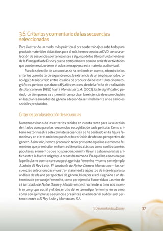 3.6.Criteriosycomentariodelassecuencias
seleccionadas
Para ilustrar de un modo más práctico el presente trabajo y ante todo para
producirmaterialesdidácticosparaelaula,hemoscreadounDVDconunase-
leccióndesecuenciaspertenecientesaalgunosdelostítulosfundamentales
delaﬁlmografíadeDisneyquesecomplementaconunaseriedeactividades
que pueden realizarse en el aula como apoyo a este material audiovisual.
Para la selección de secuencias se ha teniendo en cuenta, además de los
criteriosquemástardeexpondremos,laexistenciadeunamplioperiodocro-
nológico transcurrido entre los años de producción de los títulos cinemato-
gráﬁcos, periodo que abarca 65 años; esto es, desde la fecha de realización
de Blancanieves (1937) hasta Monstruos S.A. (2002). Este signiﬁcativo pe-
riodo de tiempo nos va a permitir comprobar la existencia de una evolución
en los planteamientos de género adecuándose tímidamente a los cambios
sociales producidos.
Criteriosparalaseleccióndesecuencias
Numerosos han sido los criterios tenidos en cuenta tanto para la selección
de títulos como para las secuencias escogidas de cada película. Como cri-
terio rector nuestra selección de secuencias se ha centrado en la figura fe-
menina y en el tratamiento que ésta ha recibido desde una perspectiva de
género. Asimismo, hemos procurado tener presente aquellos elementos fe-
meninos que preexistían en fuentes literarias clásicas como son los cuentos
populares; elementos que nos pueden permitir llevar a cabo un análisis crí-
tico entre la fuente origen y la creación animada. En aquellos casos en que
la película no cuenta con una protagonista femenina —como son ejemplo
Aladdin, El Rey León, El Jorobado de Notre Dame o Monstruos— las se-
cuencias seleccionadas muestran claramente aspectos de interés para su
análisis desde una perspectiva de género, bien por el rol asignado a un de-
terminado personaje femenino, como por ejemplo Esmeralda o Jasmine de
El Jorobado de Notre Dame y Aladdin respectivamente, o bien nos mues-
tran un grupo social y el desarrollo del estereotipo femenino en su seno
como son ejemplo las secuencias presentes en el material audiovisual per-
tenecientes a El Rey León y Monstruos, S.A.
3. Desmontando a Disney 37
 