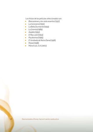 Los títulos de las películas seleccionados son:
■ Blancanieves y los siete enanitos (1937)
■ La Cenicienta (1950)
■ La Bella Durmiente (1959)
■ La Sirenita (1989)
■ Aladdin (1992)
■ El Rey León (1994)
■ Pocahontas (1995)
■ El Jorobado de Notre Dame (1996)
■ Mulan (1998)
■ Monstruos, S.A. (2002)
Desmontando a Disney: hacia el cuento coeducativo38
 