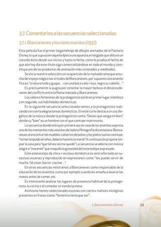 3.7.Comentariosalassecuenciasseleccionadas
3.7.1.Blancanievesylossieteenanitos(1937)
Esta película fue el primer largometraje de dibujos animados de la Factoría
Disney,loquesupusoenaquellaépocaunaapuestaarriesgadaqueobtuvoun
rotundo éxito desde sus inicios y hasta la fecha, como lo prueba el hecho de
que aún hoy día este título siga comercializándose en todo el mundo y cons-
tituya uno de los productos de animación más visionados y reeditados.
Se inicia nuestra selección con la aparición de la malvada reina que escu-
chadelespejomágicolasvirtudesdeBlancanieves,porsupuestoúnicamente
físicas: “criatura linda y guapa… con una boca color rosa, negro su cabello…”
Es precisamente la pugna por ostentar la mayor belleza el desencade-
nante del conﬂicto entre la Reina malvada y Blancanieves.
Losvaloresfemeninosdelaprotagonistaseránenprimerlugar,labelleza
y en segundo, sus habilidades domésticas.
En la siguiente secuencia seleccionada vemos a la protagonista reali-
zandoconciertaalegríatareasdomésticas.Enestecortedestacaunusodie-
gético de la música donde la protagonista canta: “Deseo que venga mi bien”,
donde su “bien” es un hombre con el que contraer matrimonio.
Lasecuenciadondeentraporprimeravezencasadelosenanitosexpresa
unodelosmomentosmássexistasdetodalaﬁlmografíadisneiseiana.Blanca-
nievesalencontrarlosmueblescubiertosdepolvo,ylosplatossuciosconcluye:
“nohanlimpiadoenaños,deberíahacerlolamamá”.Acontinuaciónproponelim-
piarlacasapara“quetalvezasímequede”.Lasecuenciaseadornaconmúsica
alegree“inocente”quemaquillalagravedaddelestereotipoexpresado.
Este estereotipo de chica = esclava doméstica se verá reforzado en su-
cesivas escenas y reproducido en expresiones como: “les puedo servir de
mucho. Sé coser, barrer, cocinar…”.
En otras secuencias mostramos a Blancanieves como responsable de la
educación de los enanitos, como por ejemplo cuando les enseña a lavarse las
manos antes de comer, etc.
Es interesante analizar los lugares de presencia habitual de la protago-
nista: la cocina o el comedor sirviendo la mesa.
Asimismo hemos seleccionado escenas con ciertos matices misóginos
presentes en frases como: “femenina tenía que ser”.
3. Desmontando a Disney 39
 