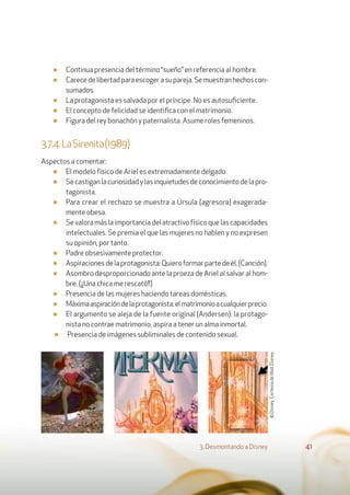 ■ Continua presencia del término “sueño” en referencia al hombre.
■ Carecedelibertadparaescogerasupareja.Semuestranhechoscon-
sumados.
■ La protagonista es salvada por el príncipe. No es autosuﬁciente.
■ El concepto de felicidad se identiﬁca con el matrimonio.
■ Figura del rey bonachón y paternalista. Asume roles femeninos.
3.7.4.LaSirenita(1989)
Aspectos a comentar:
■ El modelo físico de Ariel es extremadamente delgado.
■ Secastiganlacuriosidadylasinquietudesdeconocimientodelapro-
tagonista.
■ Para crear el rechazo se muestra a Úrsula (agresora) exagerada-
mente obesa.
■ Sevaloramáslaimportanciadelatractivofísicoquelascapacidades
intelectuales. Se premia el que las mujeres no hablen y no expresen
su opinión, por tanto.
■ Padre obsesivamente protector.
■ Aspiracionesdelaprotagonista:Quieroformarpartedeél.(Canción).
■ Asombro desproporcionado ante la proeza de Ariel al salvar al hom-
bre. (¡¡Una chica me rescató!!)
■ Presencia de las mujeres haciendo tareas domésticas.
■ Máximaaspiracióndelaprotagonista:elmatrimonioacualquierprecio.
■ El argumento se aleja de la fuente original (Andersen): la protago-
nista no contrae matrimonio, aspira a tener un alma inmortal.
■ Presencia de imágenes subliminales de contenido sexual.
3. Desmontando a Disney 41
©Disney.CortesíadeWaltDisney.
 