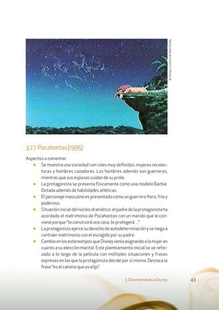 3.7.7.Pocahontas(1995)
Aspectos a comentar:
■ Se muestra una sociedad con roles muy deﬁnidos: mujeres recolec-
toras y hombres cazadores. Los hombres además son guerreros,
mientras que sus esposas cuidan de su prole.
■ La protagonista se presenta físicamente como una modelo Barbie.
Dotada además de habilidades atléticas.
■ El personaje masculino es presentado como un guerrero ﬁero, frío y
poderoso.
■ Situación inicial del núcleo dramático: el padre de la protagonista ha
acordado el matrimonio de Pocahontas con un marido que le con-
viene porque “te construirá una casa, te protegerá…”
■ Laprotagonistaejercesuderechodeautodeterminaciónyseniegaa
contraer matrimonio con el escogido por su padre.
■ CambioenlosestereotiposqueDisneyveníaasignandoalamujeren
cuanto a su elección marital. Este planteamiento inicial se ve refor-
zado a lo largo de la película con múltiples situaciones y frases
expresas en las que la protagonista decide por sí misma. Destaca la
frase “es el camino que yo elijo”.
3. Desmontando a Disney 43
©Disney.CortesíadeWaltDisney.
 