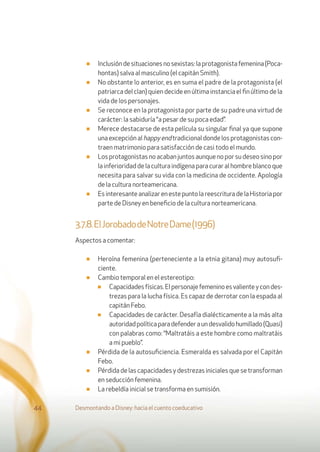 ■ Inclusióndesituacionesnosexistas:laprotagonistafemenina(Poca-
hontas) salva al masculino (el capitán Smith).
■ No obstante lo anterior, es en suma el padre de la protagonista (el
patriarca del clan) quien decide en última instancia el ﬁn último de la
vida de los personajes.
■ Se reconoce en la protagonista por parte de su padre una virtud de
carácter: la sabiduría “a pesar de su poca edad”.
■ Merece destacarse de esta película su singular ﬁnal ya que supone
una excepción al happyendtradicional donde los protagonistas con-
traen matrimonio para satisfacción de casi todo el mundo.
■ Los protagonistas no acaban juntos aunque no por su deseo sino por
la inferioridad de la cultura indígena para curar al hombre blanco que
necesita para salvar su vida con la medicina de occidente. Apología
de la cultura norteamericana.
■ EsinteresanteanalizarenestepuntolareescrituradelaHistoriapor
parte de Disney en beneﬁcio de la cultura norteamericana.
3.7.8.ElJorobadodeNotreDame(1996)
Aspectos a comentar:
■ Heroína femenina (perteneciente a la etnia gitana) muy autosuﬁ-
ciente.
■ Cambio temporal en el estereotipo:
■ Capacidadesfísicas.Elpersonajefemeninoesvalienteycondes-
trezas para la lucha física. Es capaz de derrotar con la espada al
capitán Febo.
■ Capacidades de carácter. Desafía dialécticamente a la más alta
autoridadpolíticaparadefenderaundesvalidohumillado(Quasi)
con palabras como: “Maltratáis a este hombre como maltratáis
a mi pueblo”.
■ Pérdida de la autosuﬁciencia. Esmeralda es salvada por el Capitán
Febo.
■ Pérdida de las capacidades y destrezas iniciales que se transforman
en seducción femenina.
■ La rebeldía inicial se transforma en sumisión.
Desmontando a Disney: hacia el cuento coeducativo44
 