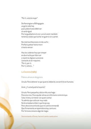 "Por ti, vota la mujer"
De Kensington a Billingsgate
un grito sólo hay
pues pide el sexo débil ser
al varón igual.
Por la igualdad en el vivir y en el vestir también
tenemos todas que luchar en guerra sin cuartel.
No más humillaciones ni más sufrir.
Preﬁero pelear hasta morir
o hasta vencer.
Hoy las cadenas hay que romper
en dura lucha por libre ser
y nuestras dignas sucesoras
cantarán al ser mayores:
"Por ti, por ti,
Por ti, vota la…"
LaSirenita(1989)
Pobresalmasendesgracia
Úrsula: Para obtener lo que quieres deberás convertirte en humano.
Ariel: ¿Yusted podría hacerlo?
Úrsula: Pero pequeña y dulce niña, eso hago.
Para eso vivo. Para ayudar almas en infortunio como la tuya.
Sola, triste y sin tener con quien contar.
Yo admito que solía ser muy mala
No bromeaban al decir que bruja soy
Pero ahora encontrarás que mi camino enmendé
Que ﬁrmemente arrepentida estoy, cierto es
Por fortuna conozco algo de magia
Desmontando a Disney: hacia el cuento coeducativo48
 