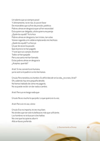 Un talento que yo siempre poseí
Yúltimamente, no te rías, lo uso en favor
De miserables que sufren de presión, patético
Pobres almas en desgracia que sufren necesidad
Ésta quiere ser delgada, y éste quiere una pareja
¿Quién los ayudó? Yo lo hice
Pobres almas en desgracia, tan tristes, tan solas
Vienen rogando a mi caldera implorando mis hechizos
¿Quién les ayudó? Lo hice yo
Un par de veces ha pasado
Que el precio no han pagado
Ytuve que sus cuerpos disolver
Todos se han quejado
Pero una santa me han llamado
Estas pobres almas en desgracia
¿Aceptas, querida?
Ariel: Si me convierto en humana,
ya no veré a mi padre ni a mis hermanas.
Úrsula:Perotendrásatuhombre.Esdifícildecidirenlavida,¿nocrees,Ariel?
Oh y además hay otro pequeño detalle.
No hemos hablado de cómo me pagarás.
No se puede recibir sin dar nada a cambio.
Ariel: Pero yo no tengo nada que-
Úrsula: No es mucho lo que pido. Lo que quiero es tu voz.
Ariel: Pero sin mi voz, cómo-
Úrsula: Eso no importa, te ves muy bien.
No olvides que tan solo tu belleza es más que suﬁciente.
Los hombres no te buscan si les hablas
No creo que los quieras aburrir
Allá arriba es preferido
3. Desmontando a Disney 49
 