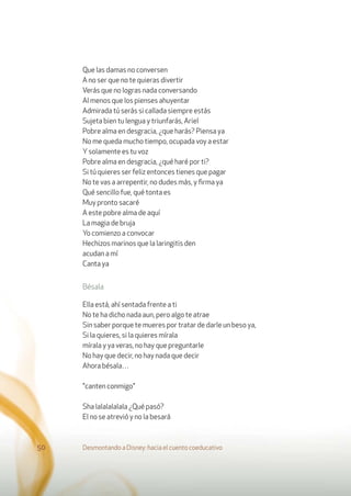 Que las damas no conversen
A no ser que no te quieras divertir
Verás que no logras nada conversando
Al menos que los pienses ahuyentar
Admirada tú serás si callada siempre estás
Sujeta bien tu lengua y triunfarás, Ariel
Pobre alma en desgracia, ¿que harás? Piensa ya
No me queda mucho tiempo, ocupada voy a estar
Ysolamente es tu voz
Pobre alma en desgracia, ¿qué haré por ti?
Si tú quieres ser feliz entonces tienes que pagar
No te vas a arrepentir, no dudes más, y ﬁrma ya
Qué sencillo fue, qué tonta es
Muy pronto sacaré
A este pobre alma de aquí
La magia de bruja
Yo comienzo a convocar
Hechizos marinos que la laringitis den
acudan a mí
Canta ya
Bésala
Ella está, ahí sentada frente a ti
No te ha dicho nada aun, pero algo te atrae
Sin saber porque te mueres por tratar de darle un beso ya,
Si la quieres, si la quieres mírala
mírala y ya veras, no hay que preguntarle
No hay que decir, no hay nada que decir
Ahora bésala…
"canten conmigo"
Sha lalalalalala ¿Qué pasó?
El no se atrevió y no la besará
Desmontando a Disney: hacia el cuento coeducativo50
 