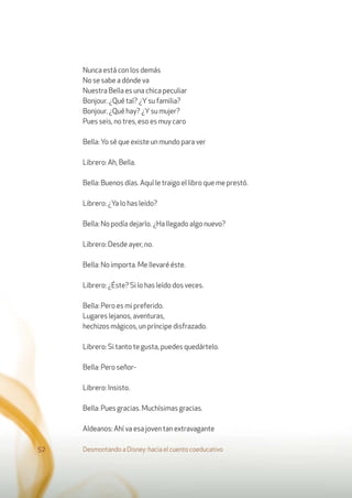 Nunca está con los demás
No se sabe a dónde va
Nuestra Bella es una chica peculiar
Bonjour. ¿Qué tal? ¿Ysu familia?
Bonjour. ¿Qué hay? ¿Ysu mujer?
Pues seis, no tres, eso es muy caro
Bella: Yo sé que existe un mundo para ver
Librero: Ah, Bella.
Bella: Buenos días. Aquí le traigo el libro que me prestó.
Librero: ¿Ya lo has leído?
Bella: No podía dejarlo. ¿Ha llegado algo nuevo?
Librero: Desde ayer, no.
Bella: No importa. Me llevaré éste.
Librero: ¿Éste? Si lo has leído dos veces.
Bella: Pero es mi preferido.
Lugares lejanos, aventuras,
hechizos mágicos, un príncipe disfrazado.
Librero: Si tanto te gusta, puedes quedártelo.
Bella: Pero señor-
Librero: Insisto.
Bella: Pues gracias. Muchísimas gracias.
Aldeanos: Ahí va esa joven tan extravagante
Desmontando a Disney: hacia el cuento coeducativo52
 