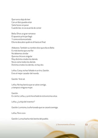 Que nunca deja de leer
Con un libro puede estar
Siete horas sin parar
Cuando lee, no se acuerda de comer
Bella: Oh es un gran romance
El apuesto príncipe llegó
Ycomo está encantado
Ella no descubre quién es él hasta el ﬁnal
Aldeanos:También su nombre dice que ella es Bella
Es más bonita que una ﬂor
No debemos olvidar
Que esa chica es singular
Muy distinta a todos los demás
No es como todos los demás
Distinta a todos los demás, no hay dos
Lefou: Caray, no has fallado ni un tiro, Gastón.
Eres el mejor cazador del mundo.
Gastón: Ya lo sé.
Lefou: No hay bestia que se salve contigo,
y tampoco ninguna mujer.
Gastón:
Es cierto, Lefou, y ya le he echado la vista encima a ésa.
Lefou: ¿La hija del inventor?
Gastón: La misma, la afortunada que se casará conmigo.
Lefou: Pero si es-
Gastón: La muchacha más bonita del pueblo.
3. Desmontando a Disney 53
 