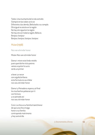 Todos: Una muchacha de lo más extraño
Siempre en las nubes se la ve
Diferente a las demás, Bella baile a su compás
Otra igual no existe en la región
No hay otra igual en la región
No hay otra en toda la región, Bella es
Bonjour, bonjour
Bonjour, bonjour, bonjour, bonjour.
Mulan(1998)
Nosvanabrindarhonor
Mulan: Nos van a brindar honor
Dama 1: miren este lindo retoño
pues querida he visto peores
vamos a quitar lo sucio
serás un primor
a lavar y a secar
con orgullo brillaras
esta formula no va a fallar
nos vas a brindar honor
Dama 1 y Peinadora: espera y al ﬁnal
los muchachos pelearan por ti
con fortuna
y un peinado así
nos vas a brindar honor
Coro: La chica a su familia traerá honor
de que una chica traiga
honor a su familia
contrayendo matrimonio
y hoy será el día
3. Desmontando a Disney 55
 